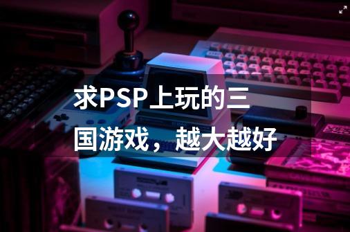求PSP上玩的三国游戏，越大越好-第1张-游戏信息-龙启网