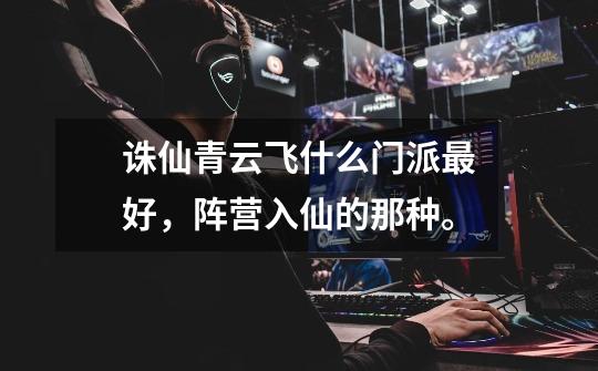 诛仙青云飞什么门派最好,阵营入仙的那种。-第1张-游戏信息-龙启网