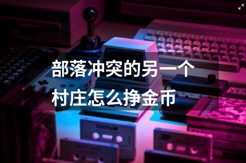 部落冲突的另一个村庄怎么挣金币-第1张-游戏信息-龙启网