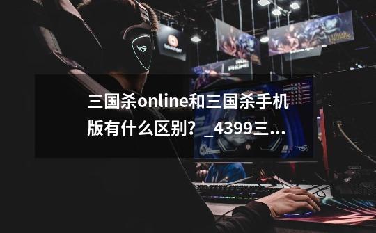 三国杀online和三国杀手机版有什么区别?_4399三国杀和
三国杀的区别-第1张-游戏信息-龙启网