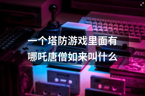 一个塔防游戏里面有哪吒唐僧如来叫什么-第1张-游戏信息-龙启网