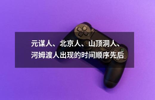 元谋人、北京人、山顶洞人、河姆渡人出现的时间顺序先后-第1张-游戏信息-龙启网