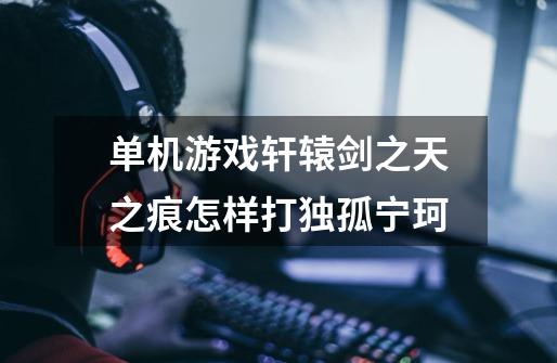 单机游戏轩辕剑之天之痕怎样打独孤宁珂-第1张-游戏信息-龙启网