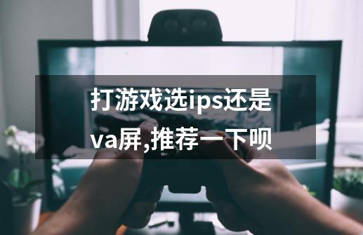 打游戏选ips还是va屏,推荐一下呗-第1张-游戏信息-龙启网