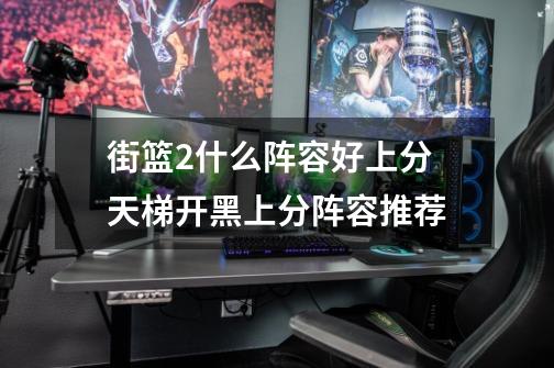 街篮2什么阵容好上分 天梯开黑上分阵容推荐-第1张-游戏信息-龙启网