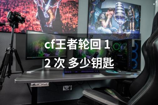 cf王者轮回 12 次 多少钥匙-第1张-游戏信息-龙启网