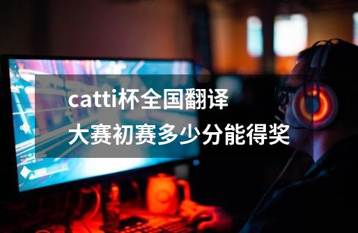 catti杯全国翻译大赛初赛多少分能得奖-第1张-游戏信息-龙启网