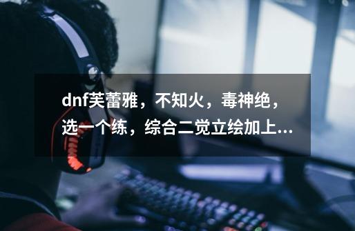 dnf芙蕾雅，不知火，毒神绝，选一个练，综合二觉立绘加上职业特色等，练哪一个好说理由-第1张-游戏信息-龙启网