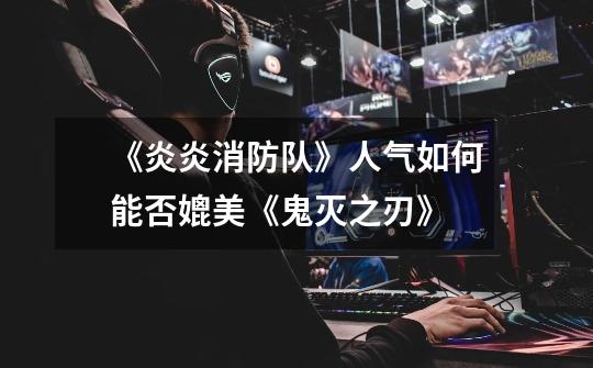 《炎炎消防队》人气如何能否媲美《鬼灭之刃》-第1张-游戏信息-龙启网