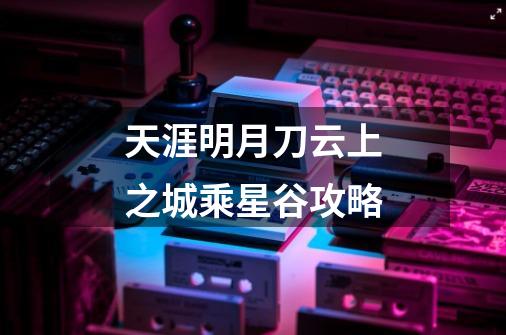天涯明月刀云上之城乘星谷攻略-第1张-游戏信息-龙启网