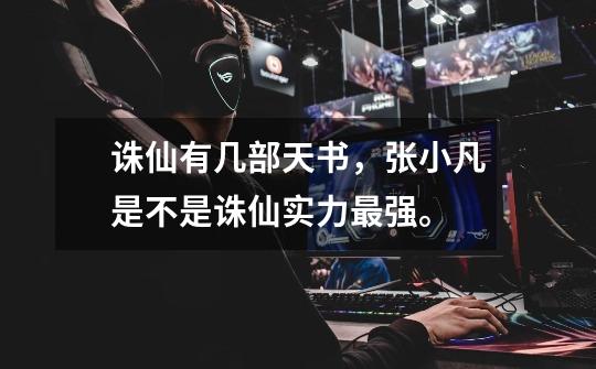 诛仙有几部天书，张小凡是不是诛仙实力最强。-第1张-游戏信息-龙启网