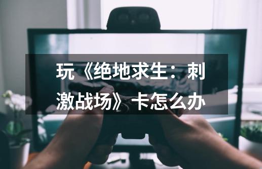 玩《绝地求生:刺激战场》卡怎么办-第1张-游戏信息-龙启网