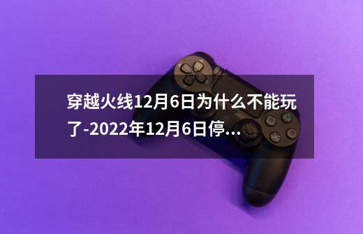 穿越火线12月6日为什么不能玩了-2022年12月6日停服一天原因介绍-第1张-游戏信息-龙启网