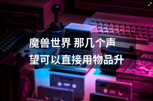 魔兽世界 那几个声望可以直接用物品升-第1张-游戏信息-龙启网
