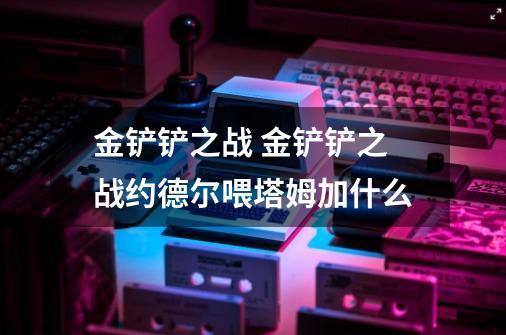 金铲铲之战 金铲铲之战约德尔喂塔姆加什么-第1张-游戏信息-龙启网
