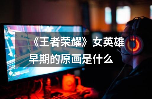 《王者荣耀》女英雄早期的原画是什么-第1张-游戏信息-龙启网
