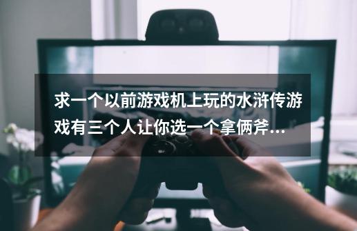 求一个以前游戏机上玩的水浒传游戏有三个人让你选一个拿俩斧头一个拿把剑还有一个女的拿鞭子-第1张-游戏信息-龙启网