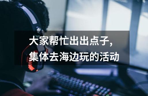 大家帮忙出出点子,集体去海边玩的活动-第1张-游戏信息-龙启网