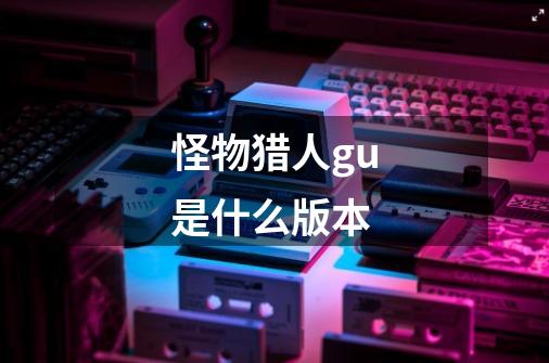 怪物猎人gu是什么版本-第1张-游戏信息-龙启网