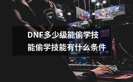 DNF多少级能偷学技能.偷学技能有什么条件-第1张-游戏信息-龙启网