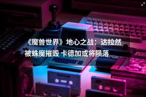 《魔兽世界》地心之战:达拉然被蛛魔摧毁 卡德加或将陨落-第1张-游戏信息-龙启网