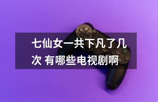 七仙女一共下凡了几次 有哪些电视剧啊-第1张-游戏信息-龙启网