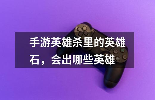 手游英雄杀里的英雄石,会出哪些英雄-第1张-游戏信息-龙启网