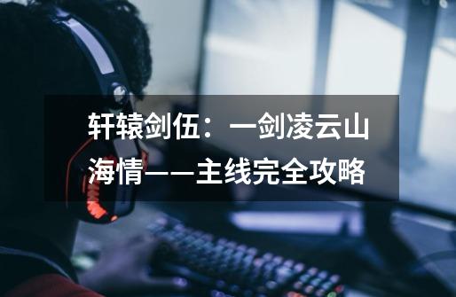 轩辕剑伍:一剑凌云山海情——主线完全攻略-第1张-游戏信息-龙启网