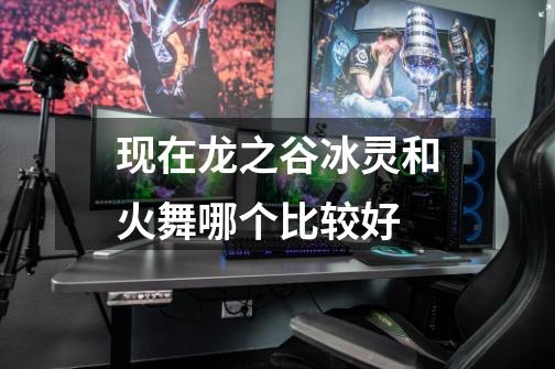 现在龙之谷冰灵和火舞哪个比较好-第1张-游戏信息-龙启网