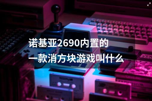 诺基亚2690内置的一款消方块游戏叫什么-第1张-游戏信息-龙启网