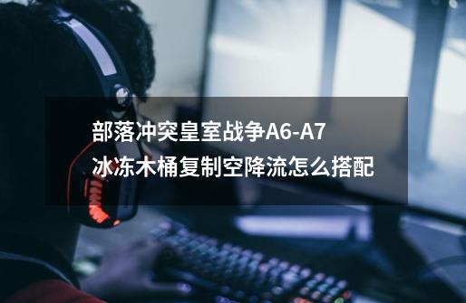 部落冲突皇室战争A6-A7冰冻木桶复制空降流怎么搭配-第1张-游戏信息-龙启网