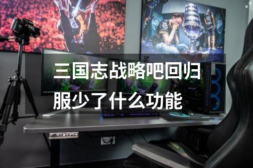 三国志战略吧回归服少了什么功能-第1张-游戏信息-龙启网