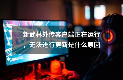 新武林外传客户端正在运行，无法进行更新是什么原因-第1张-游戏信息-龙启网