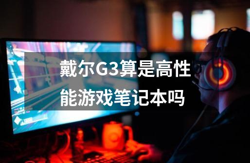 戴尔G3算是高性能游戏笔记本吗-第1张-游戏信息-龙启网