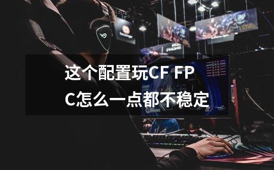 这个配置玩CF FPC怎么一点都不稳定-第1张-游戏信息-龙启网