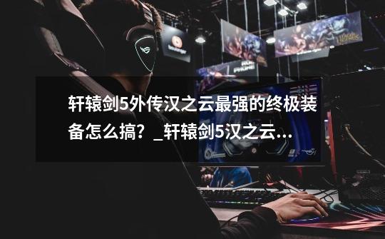 轩辕剑5外传汉之云最强的终极装备怎么搞?_轩辕剑5汉之云攻略-第1张-游戏信息-龙启网