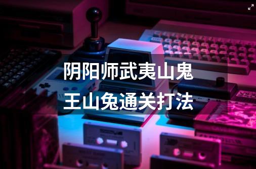 阴阳师武夷山鬼王山兔通关打法-第1张-游戏信息-龙启网