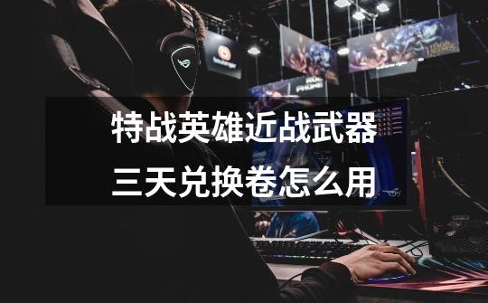 特战英雄近战武器三天兑换卷怎么用-第1张-游戏信息-龙启网