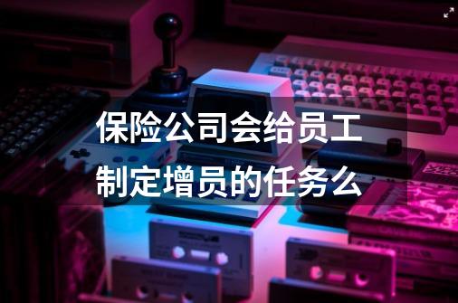 保险公司会给员工制定增员的任务么-第1张-游戏信息-龙启网