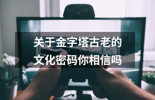 关于金字塔古老的文化密码你相信吗-第1张-游戏信息-龙启网