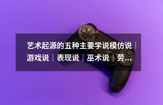 艺术起源的五种主要学说模仿说|游戏说|表现说|巫术说|劳动说-第1张-游戏信息-龙启网