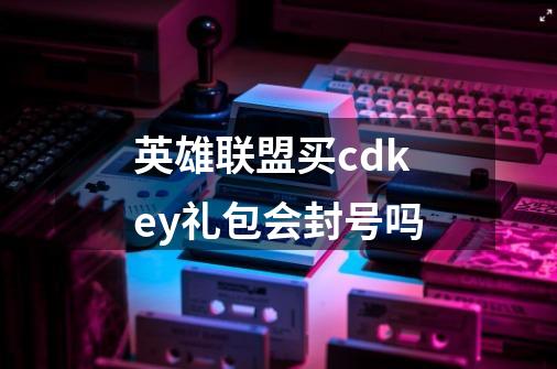 英雄联盟买cdkey礼包会封号吗-第1张-游戏信息-龙启网