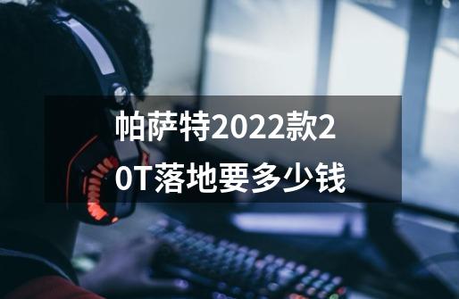 帕萨特2022款2.0T落地要多少钱-第1张-游戏信息-龙启网