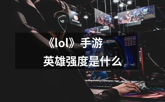 《lol》手游英雄强度是什么-第1张-游戏信息-龙启网