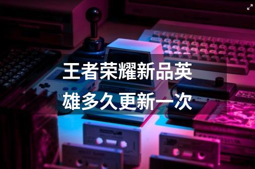 王者荣耀新品英雄多久更新一次-第1张-游戏信息-龙启网