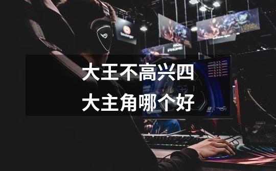 大王不高兴四大主角哪个好-第1张-游戏信息-龙启网