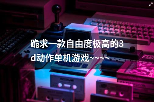 跪求一款自由度极高的3d动作单机游戏~~~~-第1张-游戏信息-龙启网
