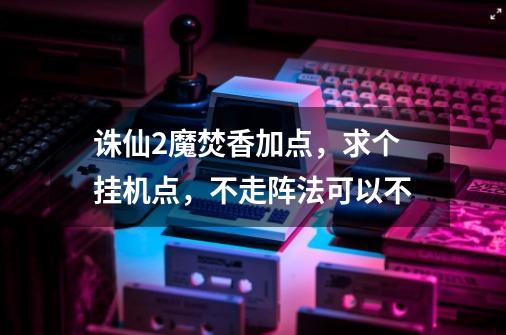 诛仙2魔焚香加点,求个挂机点,不走阵法可以不-第1张-游戏信息-龙启网