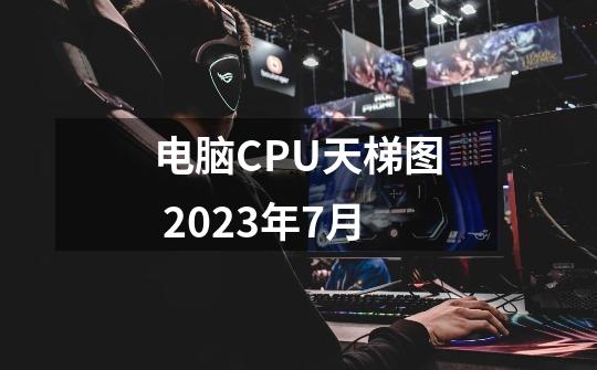 电脑CPU天梯图 2023年7月-第1张-游戏信息-龙启网