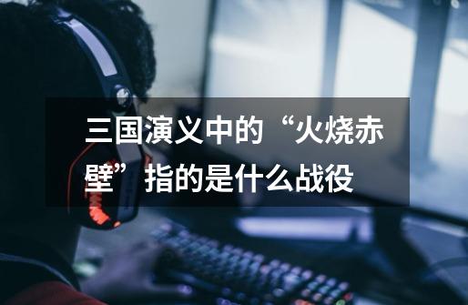 三国演义中的“火烧赤壁”指的是什么战役-第1张-游戏信息-龙启网